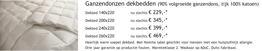 Ganzendonzen dekbedden (90% volgroeide ganzendons, tijk 100% katoen) Dekbed 140x220  		nu slechts  229,-* Dekbed 200x220 		nu slechts  345,-* Dekbed 240x220		nu slechts  399,-* Dekbed 260x220 		nu slechts  469,-* Heerlijk warm soepel dekbed. Met Nomite label geschikt voor mensen met een huisstofmijt allergie. Drie jaar garantie op productie fouten. Warmteklasse 2. Wasbaar op 60oC. Duits fabrikaat.