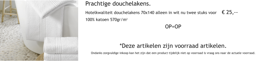 Prachtige douchelakens. Hotelkwaliteit douchelakens 70x140 alleen in wit nu twee stuks voor     25,-- 100% katoen 570gr/m2 OP=OP   *Deze artikelen zijn voorraad artikelen. Ondanks zorgvuldige inkoop kan het zijn dat een product tijdelijk niet op voorraad is vraag ons naar de actuele voorraad.