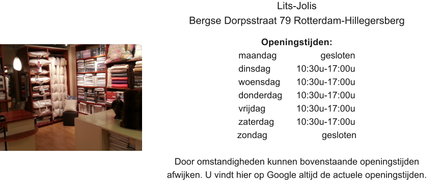 Lits-Jolis Bergse Dorpsstraat 79 Rotterdam-Hillegersberg  Openingstijden: maandag			  gesloten dinsdag		10:30u-17:00u woensdag	10:30u-17:00u donderdag 	10:30u-17:00u vrijdag		10:30u-17:00u zaterdag		10:30u-17:00u zondag 			   gesloten  Door omstandigheden kunnen bovenstaande openingstijden afwijken. U vindt hier op Google altijd de actuele openingstijden.