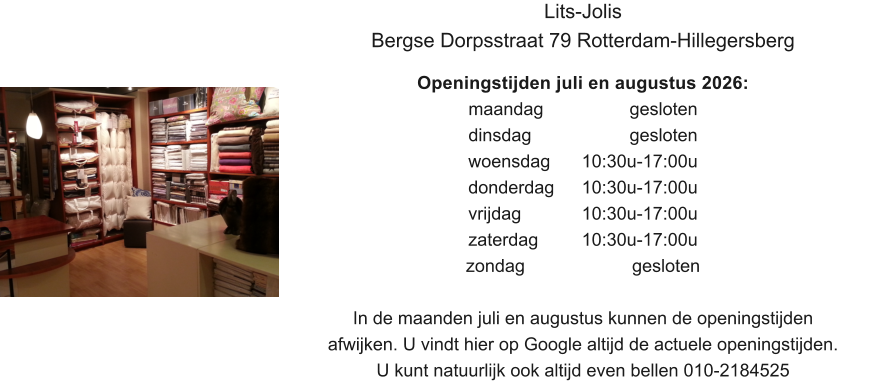 Lits-Jolis Bergse Dorpsstraat 79 Rotterdam-Hillegersberg  Openingstijden juli en augustus 2026: maandag			  gesloten dinsdag			  gesloten woensdag	10:30u-17:00u donderdag 	10:30u-17:00u vrijdag		10:30u-17:00u zaterdag		10:30u-17:00u zondag 			   gesloten  In de maanden juli en augustus kunnen de openingstijden afwijken. U vindt hier op Google altijd de actuele openingstijden. U kunt natuurlijk ook altijd even bellen 010-2184525